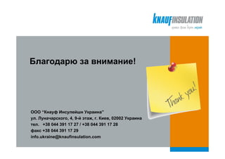 Благодарю за внимание!




ООО “Кнауф Инсулейшн Украина”
ул. Луначарского, 4, 9-й этаж, г. Киев, 02002 Украина
тел. +38 044 391 17 27 / +38 044 391 17 28
факс +38 044 391 17 29
info.ukraine@knaufinsulation.com
 