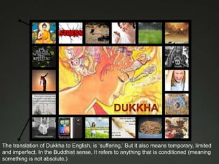 The translation of Dukkha to English, is ‘suffering.’ But it also means temporary, limited
and imperfect. In the Buddhist sense, It refers to anything that is conditioned (meaning
something is not absolute.)
 