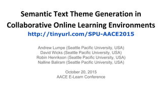 Semantic Text Theme Generation in
Collaborative Online Learning Environments
http://tinyurl.com/SPU-AACE2015
Andrew Lumpe (Seattle Pacific University, USA)
David Wicks (Seattle Pacific University, USA)
Robin Henrikson (Seattle Pacific University, USA)
Nalline Baliram (Seattle Pacific University, USA)
October 20, 2015
AACE E-Learn Conference
 