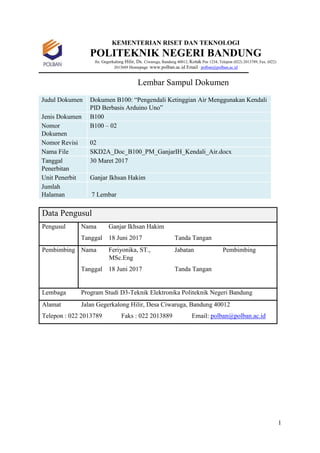 1
KEMENTERIAN RISET DAN TEKNOLOGI
POLITEKNIK NEGERI BANDUNG
Jln. Gegerkalong Hilir, Ds. Ciwaruga, Bandung 40012, Kotak Pos 1234, Telepon (022) 2013789, Fax. (022)
2013889 Homepage :www.polban.ac.id Email : polban@polban.ac.id
Lembar Sampul Dokumen
Judul Dokumen Dokumen B100: “Pengendali Ketinggian Air Menggunakan Kendali
PID Berbasis Arduino Uno”
Jenis Dokumen B100
Nomor
Dokumen
B100 – 02
Nomor Revisi 02
Nama File SKD2A_Doc_B100_PM_GanjarIH_Kendali_Air.docx
Tanggal
Penerbitan
30 Maret 2017
Unit Penerbit Ganjar Ikhsan Hakim
Jumlah
Halaman 7 Lembar
Data Pengusul
Pengusul Nama Ganjar Ikhsan Hakim
Tanggal 18 Juni 2017 Tanda Tangan
Pembimbing Nama Feriyonika, ST.,
MSc.Eng
Jabatan Pembimbing
Tanggal 18 Juni 2017 Tanda Tangan
Lembaga Program Studi D3-Teknik Elektronika Politeknik Negeri Bandung
Alamat Jalan Gegerkalong Hilir, Desa Ciwaruga, Bandung 40012
Telepon : 022 2013789 Faks : 022 2013889 Email: polban@polban.ac.id
 