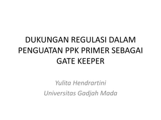DUKUNGAN REGULASI DALAM
PENGUATAN PPK PRIMER SEBAGAI
GATE KEEPER
Yulita Hendrartini
Universitas Gadjah Mada
 