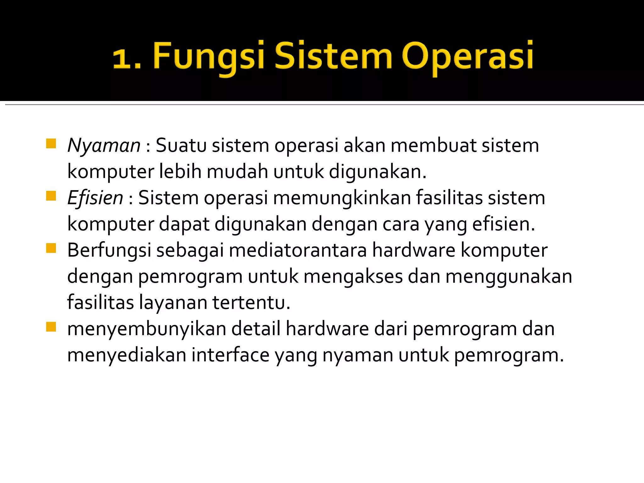  Nyaman : Suatu sistem operasi akan membuat sistem
komputer lebih mudah untuk digunakan.
 Efisien : Sistem operasi memungkinkan fasilitas sistem
komputer dapat digunakan dengan cara yang efisien.
 Berfungsi sebagai mediatorantara hardware komputer
dengan pemrogram untuk mengakses dan menggunakan
fasilitas layanan tertentu.
 menyembunyikan detail hardware dari pemrogram dan
menyediakan interface yang nyaman untuk pemrogram.
 
