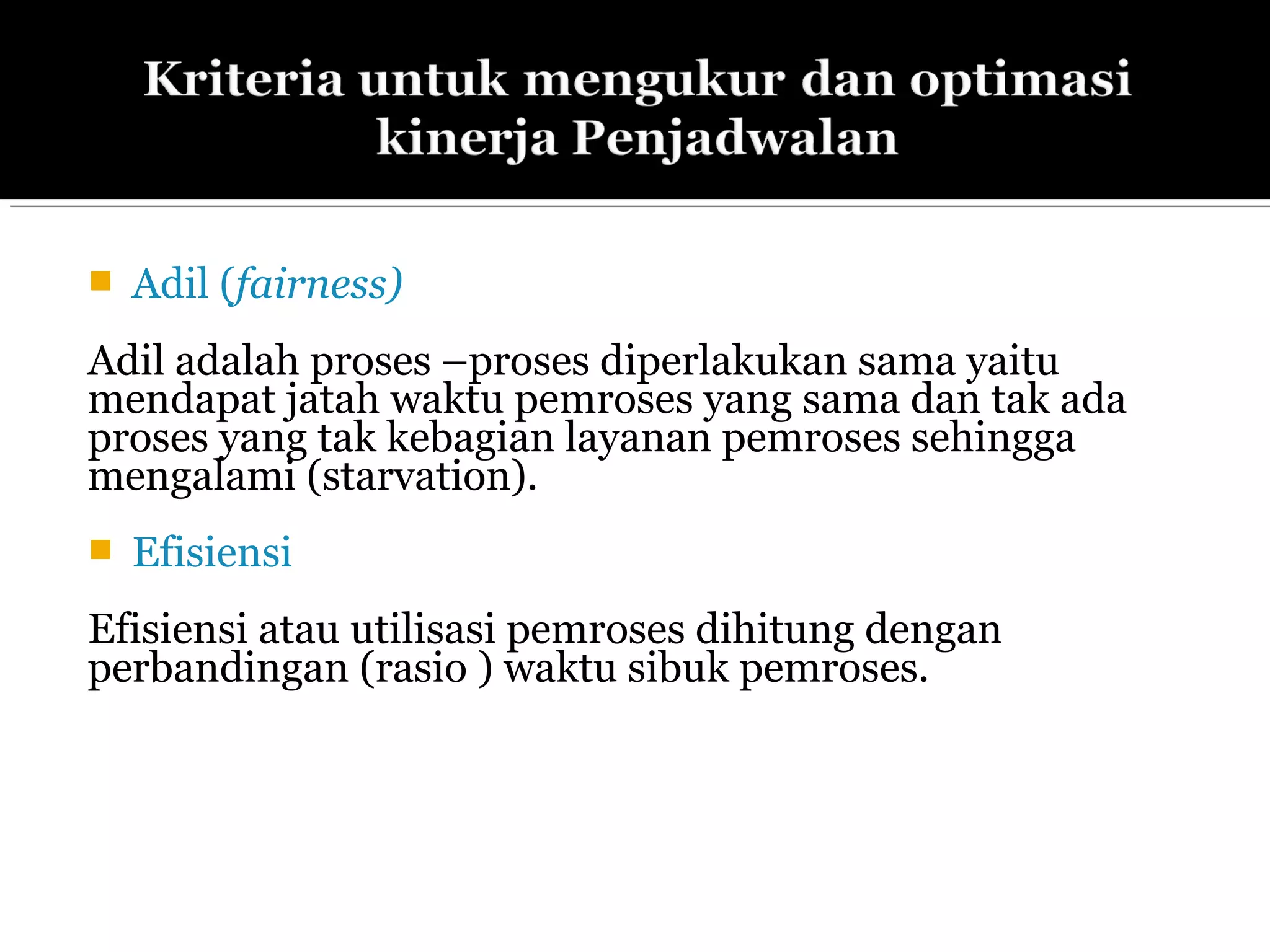  Adil (fairness)
Adil adalah proses –proses diperlakukan sama yaitu
mendapat jatah waktu pemroses yang sama dan tak ada
proses yang tak kebagian layanan pemroses sehingga
mengalami (starvation).
 Efisiensi
Efisiensi atau utilisasi pemroses dihitung dengan
perbandingan (rasio ) waktu sibuk pemroses.
 