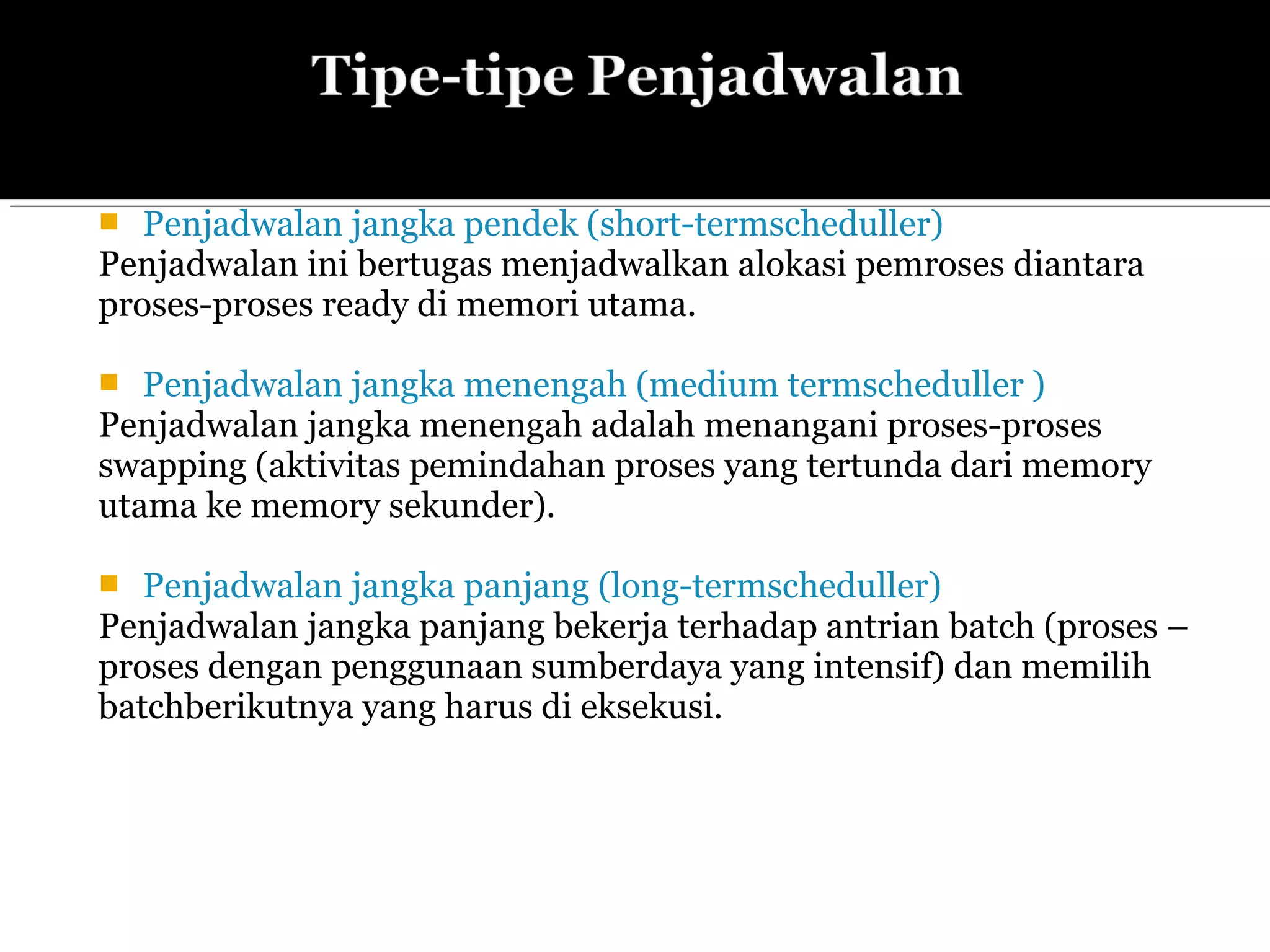  Penjadwalan jangka pendek (short-termscheduller)
Penjadwalan ini bertugas menjadwalkan alokasi pemroses diantara
proses-proses ready di memori utama.
 Penjadwalan jangka menengah (medium termscheduller )
Penjadwalan jangka menengah adalah menangani proses-proses
swapping (aktivitas pemindahan proses yang tertunda dari memory
utama ke memory sekunder).
 Penjadwalan jangka panjang (long-termscheduller)
Penjadwalan jangka panjang bekerja terhadap antrian batch (proses –
proses dengan penggunaan sumberdaya yang intensif) dan memilih
batchberikutnya yang harus di eksekusi.
 