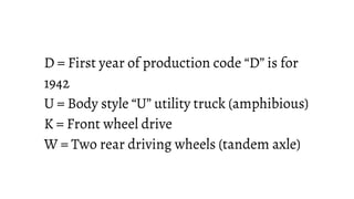 D = First year of production code “D” is for
1942
U = Body style “U” utility truck (amphibious)
K = Front wheel drive
W = Two rear driving wheels (tandem axle)