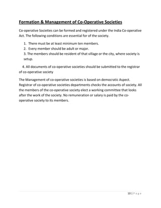 Formation & Management of Co-Operative Societies
Co-operative Societies can be formed and registered under the India Co-operative
Act. The following conditions are essential for of the society.

   1. There must be at least minimum ten members.
   2. Every member should be adult or major.
   3. The members should be resident of that village or the city, where society is
   setup.

  4. All documents of co-operative societies should be submitted to the registrar
of co-operative society

The Management of co-operative societies is based on democratic Aspect.
Registrar of co-operative societies departments checks the accounts of society. All
the members of the co-operative society elect a working committee that looks
after the work of the society. No remuneration or salary is paid by the co-
operative society to its members.




                                                                         10 | P a g e
 