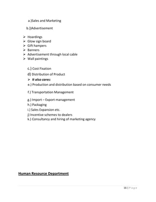 a.)Sales and Marketing

      b.))Advertisement

     Hoardings
     Glow sign board
     Gift hampers
     Banners
     Advertisement through local cable
     Wall paintings

      c.) Cost Fixation
      d) Distribution of Product
       It also cares:
      e.) Production and distribution based on consumer needs

      f.) Transportation Management

      g.) Import – Export management
      h.) Packaging
      i.) Sales Expansion etc.
      j) Incentive schemes to dealers
      k.) Consultancy and hiring of marketing agency




Human Resource Department


                                                                16 | P a g e
 