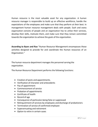 Human resource is the most valuable asset for any organization. A human
resource manager is responsible to build up an effective workforce, handle the
expectations of the employees and make sure that they perform at their best. In
management human resource management deals with people. Each and every
organization consists of people and an organization has to utilize their services,
develop their skills, motivate them, and make sure that they remain committed
towards the organization to achieve the goals of the organization.



According to Byars and Rue “Human Resource Management encompasses those
activities designed to provide for and coordinate the Human resources of an
Organization.”



The human resource department manages the personnel serving the
organization.

The Human Resource Department performs the following functions:



      Creation of posts and appointments.
      Verification of character and antecedents
      Pay of appointment
      Commencement of service
      Probation of appointments
      Certificate of health
      Record of age
      Consequence of particulars being false or suppressed
      Relinquishment of services by employees and discharge of probationers
      Termination of service of confirmed employee
      Superannuating and retirement
      Option to retire in certain cases

                                                                        17 | P a g e
 