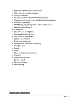 Requirement of medical examination
    Retirement on medical grounds
    Date of retirement
    Privilege leave on retirement and encashment
    Postponement of retirement pending disciplinary action
    Voluntary retirement
    Abandoning duty after period of leave or otherwise
    Appointment of experts
    Scale of pay
    Calculation of joining time
    Overstay after joining time
    Deputation of employees
    Special appointments
    Entry, exits and search
    Identification, attendance and entry
    Provident fund
    Gratuity
    Leave
    Tours and traveling allowances
    Transfers
    Conveyance facilities
    Service record
    Recall from leave
    Shift working




Operations Department
                                                             18 | P a g e
 