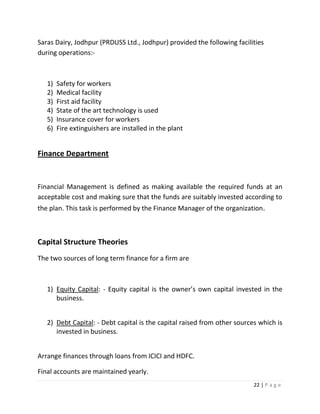 Saras Dairy, Jodhpur (PRDUSS Ltd., Jodhpur) provided the following facilities
during operations:-



   1)   Safety for workers
   2)   Medical facility
   3)   First aid facility
   4)   State of the art technology is used
   5)   Insurance cover for workers
   6)   Fire extinguishers are installed in the plant


Finance Department


Financial Management is defined as making available the required funds at an
acceptable cost and making sure that the funds are suitably invested according to
the plan. This task is performed by the Finance Manager of the organization.



Capital Structure Theories
The two sources of long term finance for a firm are



   1) Equity Capital: - Equity capital is the owner’s own capital invested in the
      business.


   2) Debt Capital: - Debt capital is the capital raised from other sources which is
      invested in business.


Arrange finances through loans from ICICI and HDFC.

Final accounts are maintained yearly.
                                                                          22 | P a g e
 
