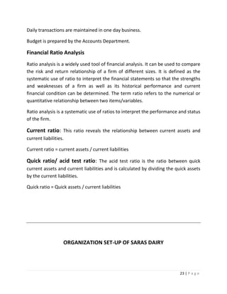 Daily transactions are maintained in one day business.

Budget is prepared by the Accounts Department.

Financial Ratio Analysis
Ratio analysis is a widely used tool of financial analysis. It can be used to compare
the risk and return relationship of a firm of different sizes. It is defined as the
systematic use of ratio to interpret the financial statements so that the strengths
and weaknesses of a firm as well as its historical performance and current
financial condition can be determined. The term ratio refers to the numerical or
quantitative relationship between two items/variables.

Ratio analysis is a systematic use of ratios to interpret the performance and status
of the firm.

Current ratio: This ratio reveals the relationship between current assets and
current liabilities.

Current ratio = current assets / current liabilities

Quick ratio/ acid test ratio: The acid test ratio is the ratio between quick
current assets and current liabilities and is calculated by dividing the quick assets
by the current liabilities.

Quick ratio = Quick assets / current liabilities




                   ORGANIZATION SET-UP OF SARAS DAIRY




                                                                           23 | P a g e
 