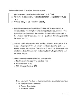 Organization is mainly based on three-tier system.

   1. Rajasthan co-operative Dairy Federation (R.C.D.F.)
   2. Paschimi Rajasthan Dugdh tpadak Sahakari Sangh Ltd.(PRIDUSS
      Ltd.)
   3. Primary Dairy or Co-operative Society.


   1.) Rajasthan Co-operative Dairy federation (R.C.D.F.) is a registered co-
       operative body. This milk plant is not managed by the Government but is
       direct under the federation. The authority has been delegated equally to
       the entire member & technical person can give the technical suggestion to
       the higher authority.

   2.) Paschimi Rajasthan Dugdh Utpadak Sahakari Sangh Ltd. (PRDUSS Ltd.)is at
       present collecting milk through primary samities in districts – jodhpur,
       Barmer, Nagore and Jaisalmer. The samities of rest of the district give their
       milk to repective chilling centers at: Barmer, balotra, Nagore, Merta, and
       pokaran & phalodi.

   3.) Primar Dairy or Co-operative Society at village level:
       a) Total registered co-operative societies – 732
       b) Active Societies ---342
       c) Milk Collection Centers –249




         There are mainly 7 section as departments in the organization as shown
         in the organization structure like :-
             1. Farmer Organization
             2. Purchases Section

                                                                           24 | P a g e
 