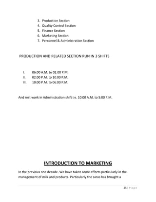 3.   Production Section
             4.   Quality Control Section
             5.   Finance Section
             6.   Marketing Section
             7.   Personnel & Administration Section



PRODUCTION AND RELATED SECTION RUN IN 3 SHIFTS


   I.     06:00 A.M. to 02:00 P.M.
   II.    02:00 P.M. to 10:00 P.M.
   III.   10:00 P.M. to 06:00 P.M.



And rest work in Administration shift i.e. 10:00 A.M. to 5:00 P.M.




                   INTRODUCTION TO MARKETING
In the previous one decade. We have taken some efforts particularly in the
management of milk and products. Particularly the saras has brought a

                                                                       25 | P a g e
 