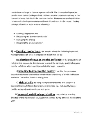 revolutionary change in the management of milk. The skimmed milk powder,
pannier in attractive packagers have received positive responses not only in the
domestic market but also in the overseas market. However we need qualitative-
cum-quantitative improvements on almost all the forms. In the respect the key
managerial decision areas are the following:-



      Farming the product mix
      Structuring the distribution channel
      Managing the pricing
      Designing the promotion mix?


1). —Farming product mix: we have to follow the following important
managerial decision areas in the product mix of milk are as:

     a) Selection of cows or the she buffaloes: in the product mix of
milk the vital managerial decision area to select the particular quality of cows or
the she buffaloes, which providing milk in the large quantity

     b) breeding to improve the quality : for this, the producers
should also consider the climatic condition and the quality of water and fodder
available. The anchor found at nearly place

      c) Yield of milk: to bring an improvement in the milk supply it is
essential that multi-faceted arrangement are made e.g., high quality fodder
healthy water adequate med-care and so on.

     D )seasonal variation in production: this variation is mainly
affected by the incidence or calving or milk animals during different month of the
year.




                                                                           26 | P a g e
 
