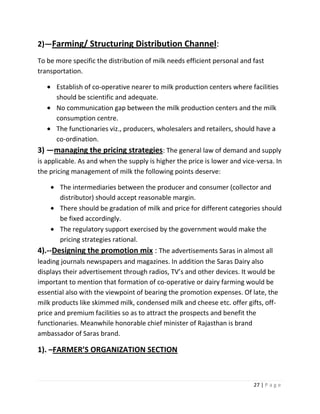 2)—Farming/ Structuring Distribution Channel:
To be more specific the distribution of milk needs efficient personal and fast
transportation.

      Establish of co-operative nearer to milk production centers where facilities
      should be scientific and adequate.
      No communication gap between the milk production centers and the milk
      consumption centre.
      The functionaries viz., producers, wholesalers and retailers, should have a
      co-ordination.
3) —managing the pricing strategies: The general law of demand and supply
is applicable. As and when the supply is higher the price is lower and vice-versa. In
the pricing management of milk the following points deserve:

       The intermediaries between the producer and consumer (collector and
       distributor) should accept reasonable margin.
       There should be gradation of milk and price for different categories should
       be fixed accordingly.
       The regulatory support exercised by the government would make the
       pricing strategies rational.
4).--Designing the promotion mix : The advertisements Saras in almost all
leading journals newspapers and magazines. In addition the Saras Dairy also
displays their advertisement through radios, TV’s and other devices. It would be
important to mention that formation of co-operative or dairy farming would be
essential also with the viewpoint of bearing the promotion expenses. Of late, the
milk products like skimmed milk, condensed milk and cheese etc. offer gifts, off-
price and premium facilities so as to attract the prospects and benefit the
functionaries. Meanwhile honorable chief minister of Rajasthan is brand
ambassador of Saras brand.

1). –FARMER’S ORGANIZATION SECTION



                                                                           27 | P a g e
 