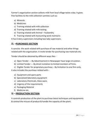 Farmer’s organization section collects milk from local village twice a day. It gives
free facilities to the milk collection samities such as:

    a) Minerals
    b) Medicines
    c) Training related with milk collection
    d) Training related with milk testing
    e) Training related with Animal – husbandry
    f) Training related with Accounting work maintains
It has 6 dairy supervisors including two lady supervisors.

2). –PURCHASES SECTION
It consists the work related with purchase of raw material and other things
related with the organization. It invite tender for purchasing raw materials etc.

Tender should be obtained by different ways like:-

    a) Open Tender --- By Advertisement in Newspaper have large circulation.
    b) Limited Tender --- By direct invitation to limited members of firms.
    c) Eligible Tender for proprietary purchase – By limitation to one firm only.
It also includes the purchase related with:-

   a)   Equipment and spare parts
   b)   Specialized laboratory equipment
   c)   Laboratory Chemicals, Glass ware.
   d)   Urgency of the requirements
   e)   Packaging Material
   f)   Medicine etc.
3) – PRODUCTION SECTION
It controls production of the plant to purchase latest techniques and equipments
& control the misuse of product & handle the capacity of the plant.




                                                                            28 | P a g e
 