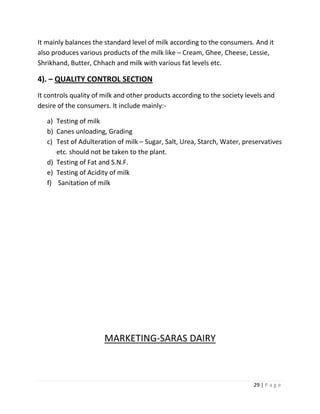 It mainly balances the standard level of milk according to the consumers. And it
also produces various products of the milk like – Cream, Ghee, Cheese, Lessie,
Shrikhand, Butter, Chhach and milk with various fat levels etc.

4). – QUALITY CONTROL SECTION
It controls quality of milk and other products according to the society levels and
desire of the consumers. It include mainly:-

   a) Testing of milk
   b) Canes unloading, Grading
   c) Test of Adulteration of milk – Sugar, Salt, Urea, Starch, Water, preservatives
      etc. should not be taken to the plant.
   d) Testing of Fat and S.N.F.
   e) Testing of Acidity of milk
   f) Sanitation of milk




                       MARKETING-SARAS DAIRY



                                                                          29 | P a g e
 