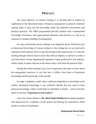 PREFACE

      The main objective of summer training is to develop skill in student by
supplement to the theoretical study of business management in general. Industrial
training helps to gain real life knowledge about the industrial environment and
business practices. The MBA programmed provides student with a fundamental
knowledge of business and organizational functions and activities, as well as an
exposure to strategic thinking of management.

      In every professional course, training is an important factor. Professors give
us theoretical knowledge of various subjects in the college but we are practically
exposed of such subjects when we get the training in the organization. It is only the
training through which I come to know that what an industry is and how it works. I
can learn about various departmental operations being performed in the industry,
which would, in return, help me in the future when I will enter the practical field.

      During this whole training I got a lot of experience and came to know about
the management practices in real that how it differs from those of theoretical
knowledge and the practically in the real life.

      In today’s globalize world, where cutthroat competition is prevailing in the
market, theoretical knowledge is not sufficient. Beside this one need to have
practical knowledge, which would help an individual in his/her carrier activities
and it is true that “Experience is best teacher”.

      I give my sincere thanks to Mr. Hari Singh Shekhawat for proper guidance
and supervision for completion of the project and sharing his experiences which
acted as a source of inspiration.

                                                          Mohammad Imran Khan
                                                                             3|Page
 
