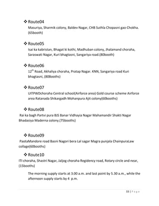  Route04
      Masuriya, Sharmik colony, Baldev Nagar, CHB Suthla Chopasni gao Chokha.
      (65booth)


    Route05
      Isai ka kabristan, Bhagat ki kothi, Madhuban colony, Jhalamand choraha,
      Saraswati Nagar, Kuri bhagtasni, Sangariya road.(80booth)


    Route06
      12th Road, Akhaliya choraha, Pratap Nagar. KNN, Sangariya road Kuri
      bhagtasni, (80Booths)


    Route07
      UITPWDchoraha Central school(Airforce area) Gold course scheme Airforce
      area Ratanada Shikargadh Mohanpura Ajit colony(60booths)


    Route08
Rai ka bagh Partvi pura BJS Banar Vidhayia Nagar Mahamandir Shakti Nagar
Bhadasiya Maderna colony.(75booths)



    Route09
 PaotaMandore road Basni Nagori bera Lal sagar Magra punjala ChainpuraLaw
collage(60booths)

    Route10
ITI choraha, Shastri Nagar, Jaljog choraha Regidency road, Rotary circle and near,
(15booths)

      The morning supply starts at 3.00 a.m. and last point by 5.30 a.m., while the
      afternoon supply starts by 4 p.m.


                                                                         33 | P a g e
 