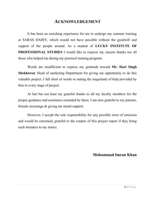 ACKNOWLEDGEMENT

      It has been an enriching experience for me to undergo my summer training
at SARAS DAIRY, which would not have possible without the goodwill and
support of the people around. As a student of LUCKY INSTITUTE OF
PROFESSIONAL STUDIES I would like to express my sincere thanks too all
those who helped me during my practical training program.

      Words are insufficient to express my gratitude toward Mr. Hari Singh
Shekhawat, Head of marketing Department for giving me opportunity to do this
valuable project. I fall short of words in stating the magnitude of help provided by
him in every stage of project.

      At last but not least my grateful thanks to all my faculty members for the
proper guidance and assistance extended by them. I am also grateful to my parents,
friends encourage & giving me moral support.

      However, I accept the sole responsibility for any possible error of omission
and would be extremely grateful to the readers of this project report if they bring
such mistakes to my notice.




                                                    Mohammad Imran Khan




                                                                           4|Page
 