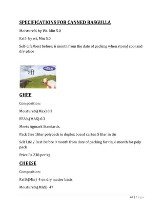 SPECIFICATIONS FOR CANNED RASGULLA
Moisture% by Wt. Min 5.0

Fat5 by wt, Min 5.0

Self-Life/best before; 6 month from the date of packing when stored cool and
dry place




GHEE
Composition:

Moisture%(Max) 0.3

FFA%(MAX) 0.3

Meets Agmark Standards.

Pack Size 1liter polypack in duplex board carton 5 liter in tin

Self Life / Best Before 9 month from date of packing for tin, 6 month for poly
pack

Price Rs 230 per kg

CHEESE
Composition:

Fat%(Min) 4 on dry matter basis

Moisture%(MAX) 47

                                                                      46 | P a g e
 