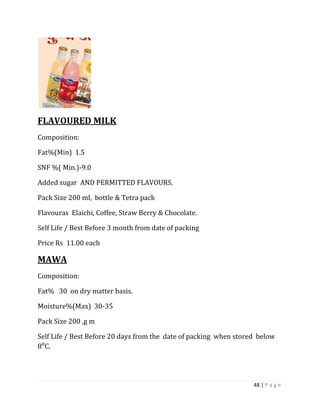 FLAVOURED MILK
Composition:

Fat%(Min) 1.5

SNF %( Min.)-9.0

Added sugar AND PERMITTED FLAVOURS.

Pack Size 200 ml, bottle & Tetra pack

Flavouras Elaichi, Coffee, Straw Berry & Chocolate.

Self Life / Best Before 3 month from date of packing

Price Rs 11.00 each

MAWA
Composition:

Fat% 30 on dry matter basis.

Moisture%(Max) 30-35

Pack Size 200 ,g m

Self Life / Best Before 20 days from the date of packing when stored below
8⁰C.




                                                                   48 | P a g e
 