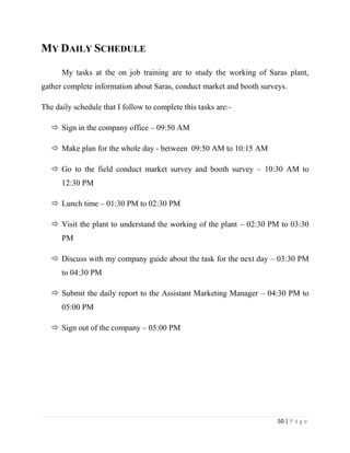 MY DAILY SCHEDULE

      My tasks at the on job training are to study the working of Saras plant,
gather complete information about Saras, conduct market and booth surveys.

The daily schedule that I follow to complete this tasks are:-

    Sign in the company office – 09:50 AM

    Make plan for the whole day - between 09:50 AM to 10:15 AM

    Go to the field conduct market survey and booth survey – 10:30 AM to
      12:30 PM

    Lunch time – 01:30 PM to 02:30 PM

    Visit the plant to understand the working of the plant – 02:30 PM to 03:30
      PM

    Discuss with my company guide about the task for the next day – 03:30 PM
      to 04:30 PM

    Submit the daily report to the Assistant Marketing Manager – 04:30 PM to
      05:00 PM

    Sign out of the company – 05:00 PM




                                                                       50 | P a g e
 