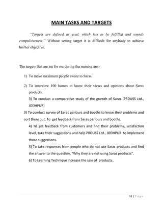 MAIN TASKS AND TARGETS

       “Targets are defined as goal, which has to be fulfilled and sounds
compulsiveness.” Without setting target it is difficult for anybody to achieve
his/her objective.




The targets that are set for me during the training are:-

   1) To make maximum people aware to Saras.

   2) To interview 100 homes to know their views and opinions about Saras
      products.
      3) To conduct a comparative study of the growth of Saras (PRDUSS Ltd.,
      JODHPUR)
   3) To conduct survey of Saras parlours and booths to know their problems and
   sort them out. To get feedback from Saras parlours and booths.
      4) To get feedback from customers and find their problems, satisfaction
      level, take their suggestions and help PRDUSS Ltd., JODHPUR to implement
      those suggestions.
      5) To take responses from people who do not use Saras products and find
      the answer to the question, “Why they are not using Saras products”.
      6) To Learning Technique increase the sale of products..




                                                                      51 | P a g e
 