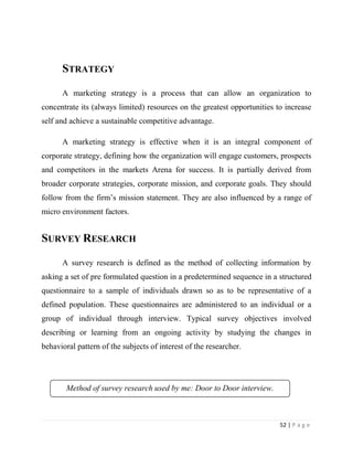 STRATEGY

      A marketing strategy is a process that can allow an organization to
concentrate its (always limited) resources on the greatest opportunities to increase
self and achieve a sustainable competitive advantage.

      A marketing strategy is effective when it is an integral component of
corporate strategy, defining how the organization will engage customers, prospects
and competitors in the markets Arena for success. It is partially derived from
broader corporate strategies, corporate mission, and corporate goals. They should
follow from the firm’s mission statement. They are also influenced by a range of
micro environment factors.


SURVEY RESEARCH

      A survey research is defined as the method of collecting information by
asking a set of pre formulated question in a predetermined sequence in a structured
questionnaire to a sample of individuals drawn so as to be representative of a
defined population. These questionnaires are administered to an individual or a
group of individual through interview. Typical survey objectives involved
describing or learning from an ongoing activity by studying the changes in
behavioral pattern of the subjects of interest of the researcher.




        Method of survey research used by me: Door to Door interview.



                                                                          52 | P a g e
 