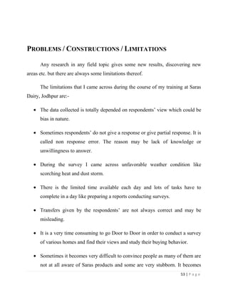PROBLEMS / CONSTRUCTIONS / LIMITATIONS

      Any research in any field topic gives some new results, discovering new
areas etc. but there are always some limitations thereof.

      The limitations that I came across during the course of my training at Saras
Dairy, Jodhpur are:-

      The data collected is totally depended on respondents’ view which could be
      bias in nature.

      Sometimes respondents’ do not give a response or give partial response. It is
      called non response error. The reason may be lack of knowledge or
      unwillingness to answer.

      During the survey I came across unfavorable weather condition like
      scorching heat and dust storm.

      There is the limited time available each day and lots of tasks have to
      complete in a day like preparing a reports conducting surveys.

      Transfers given by the respondents’ are not always correct and may be
      misleading.

      It is a very time consuming to go Door to Door in order to conduct a survey
      of various homes and find their views and study their buying behavior.

      Sometimes it becomes very difficult to convince people as many of them are
      not at all aware of Saras products and some are very stubborn. It becomes
                                                                         53 | P a g e
 