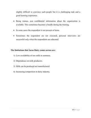 slightly difficult to convince such people but it is challenging task and a
     good learning experience.

     Being trainee, non confidential information about the organization is
     available. This sometimes becomes a hurdle during the training.

     In some cases the respondent is not present at home.

     Sometimes the respondent are not executed, personal interviews are
     successful only when the respondents are educated.




The limitations that Saras Dairy comes across are:

  1) Low availability of raw milk in summers.

  2) Dependence on milk producers.

  3) Milk can be produced not manufactured.

  4) Increasing competition in dairy industry.




                                                                       54 | P a g e
 