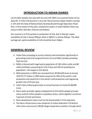INTRODUCTION TO INDIAN DAIRIES
Lot of Indian people start day with tea and milk. Milk is an essential factor of our
daily life. In India milk business is very old. Dairy business adopt modern concept
in 197 with the help of National Dairy Develop Board through Operation Flood
Plan. In first section of this plan, selected ten states ,In which Mother Dairy was
setup in Delhi, Mumbai, Chennai and Kolkata

Our country is on first position in production of milk. But in filed per capita
availability of milk is almost 900 gm while in INDIA it is almost 200 gm. The ideal
average per capita availability of milk should be least 250gm.



GENEREAL REVIEW
      Indian Dairy emerging as sunrise industry and contributes significantly in
      generating small and marginal farmers of rural INDIA, besides providing
      food security
      INDIA is blessed with huge bovine population of 196 million cattle and 80
      million buffaloes accounting for 51% if Asia and 19% of world bovine
      population—the largest in the World.
      Milk production in INDIA has increased from 20 MILLON tones to during
      1970 TO 77 million in 1999 which accounts for 20% of the world`s milk
      production and stood first in the world`s milk production and registering
      growth rate of 5% per year.
      India’s dairy industry generates an annual business of nearly Rs 88,000
      Crore
      Dairy sector provides regular employment to 9.8 million people principal
      status and 8.6 million people in subsidiary status, which together constitute
      5 percent of total work force
      Dairy development owes much to the Anand pattern of Co-operative
      The Dairy infrastructure now comprises 25 states federation 170 district
      milk unions and around 1,00,00 village cooperative societies, through which

                                                                            6|Page
 