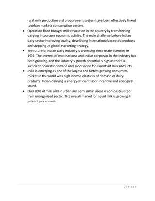 rural milk production and procurement system have been effectively linked
to urban markets consumption centers.
Operation flood brought milk revolution in the country by transforming
dairying into a core economic activity. The main challenge before Indian
dairy sector improving quality, developing international accepted products
and stepping up global marketing strategy.
The future of Indian Dairy industry is promising since its de-licensing in
1992. The interest of multinational and Indian corporate in the industry has
been growing, and the industry’s growth potential is high as there is
sufficient domestic demand and good scope for exports of milk products.
India is emerging as one of the largest and fastest growing consumers
market in the world with high income elasticity of demand of dairy
products. Indian dairying is energy efficient labor incentive and ecological
sound.
Over 80% of milk sold in urban and semi urban areas is non-pasteurized
from unorganized sector. THE overall market for liquid milk is growing 4
percent per annum.




                                                                   7|Page
 