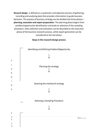 Resarch design is defined as a systematic and objective process of gathering,
      recording and analyzing data that provides information to guide business
    decisions. The process of business strategy can be divided into three phases –
    planning, execution and report preparation. The planning phase begins from
      problem/opportunity identification and leads to selection of the sampling
    procedure. Data collection and evaluation can be described as the execution
       phase of the business research process, while report generation can be
                            considered as the last phase.

                        Steps in the research design process



                   Identifying and Defining Problem/Opportunity



P

L
                                Planning the strategy
A

N

N

I
                          Selecting the method of strategy
N

G




                           Selecting a Sampling Procedure




E

X
                                                                          72 | P a g e
E

C
U
 
