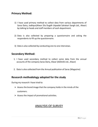 Primary Method:


   1) I have used primary method to collect data from various departments of
      Saras Dairy, Jodhpur(Alwar Zila Dugdh Utpadak Sahakari Sangh Ltd., Alwar)
      by talking to heads and staff members of each department.


   2) Data is also collected by preparing a questionnaire and asking the
      respondents to fill up the questionnaire.


   3) Data is also collected by conducting one to one interviews.


Secondary Method:
  1. I have used secondary method to collect some data from the annual
     accounts of the company Saras Dairy, Alwar (AZDUSS Ltd., Alwar)


  2. Data is also collected from the Annual publication of Saras (Magazine)


Research methodology adopted for the study
During my research I have tried to

    Assess the brand image that the company holds in the minds of the
      customers.
    Assess the impact of promotional activities.



                         ANALYSIS OF SURVEY


                                                                        74 | P a g e
 