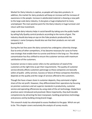 Market for Dairy Industry is captive, as people will stop dairy products. In
addition, the market for dairy products will keep on increase will the increase of
awareness in the people. Increase in adulterated material is showing a new path
to the large scale dairy industry. It also gives a huge employment to many
unemployed. The main positive point for the Dairy industry is huge turnover and
return with low investment.

Large scale dairy industry helps in social benefit by taking care the public health
by selling fully Quality control products according to the norms of govt. The
industry should also keep an eye on the Fake products produced by the
company`s name Company should also see that their products are not sold
beyond M.R.P.

During the last few years the dairy scenario has undergone a diversity change.
Due to entry of other competitors, it has become necessary for saras to frame
new strategic that enable them to survive and thrive in the long run. The whole
concentration has thus shifted to ensure the customer services with maximum
satisfaction of the customers.

Customer service in dairy sector refers to the satisfaction of need of the
customers at the right time as per their requirements. The quality of customer
service directly affects customers patronage as these companies are basically
sellers of public utility services. Success or failure of these companies therefore,
depends on the quality and the range of services offered to the customers.

Though the have a lower share in customer deposits, they command a higher
share of the net profit. However, they differentiated their operations by focusing
on premier customers and set superior standards in productivity, customer
service and operating efficiencies by using state of the art technology. Global best
practices were introduced and practiced. More importantly, they built durable
competencies by attracting the best manpower, building proprietary technology
and process and by building strong brand image.

This research study has attempted to assess feedback to the gaps. Which are yet
to be. This chapter covers exclusively the analysis of survey results.

                                                                            75 | P a g e
 