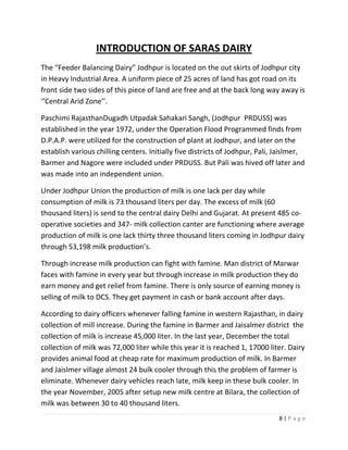 INTRODUCTION OF SARAS DAIRY
The “Feeder Balancing Dairy” Jodhpur is located on the out skirts of Jodhpur city
in Heavy Industrial Area. A uniform piece of 25 acres of land has got road on its
front side two sides of this piece of land are free and at the back long way away is
‘’Central Arid Zone’’.

Paschimi RajasthanDugadh Utpadak Sahakari Sangh, (Jodhpur PRDUSS) was
established in the year 1972, under the Operation Flood Programmed finds from
D.P.A.P. were utilized for the construction of plant at Jodhpur, and later on the
establish various chilling centers. Initially five districts of Jodhpur, Pali, Jaislmer,
Barmer and Nagore were included under PRDUSS. But Pali was hived off later and
was made into an independent union.

Under Jodhpur Union the production of milk is one lack per day while
consumption of milk is 73 thousand liters per day. The excess of milk (60
thousand liters) is send to the central dairy Delhi and Gujarat. At present 485 co-
operative societies and 347- milk collection canter are functioning where average
production of milk is one lack thirty three thousand liters coming in Jodhpur dairy
through 53,198 milk production’s.

Through increase milk production can fight with famine. Man district of Marwar
faces with famine in every year but through increase in milk production they do
earn money and get relief from famine. There is only source of earning money is
selling of milk to DCS. They get payment in cash or bank account after days.

According to dairy officers whenever falling famine in western Rajasthan, in dairy
collection of mill increase. During the famine in Barmer and Jaisalmer district the
collection of milk is increase 45,000 liter. In the last year, December the total
collection of milk was 72,000 liter while this year it is reached 1, 17000 liter. Dairy
provides animal food at cheap rate for maximum production of milk. In Barmer
and Jaislmer village almost 24 bulk cooler through this the problem of farmer is
eliminate. Whenever dairy vehicles reach late, milk keep in these bulk cooler. In
the year November, 2005 after setup new milk centre at Bilara, the collection of
milk was between 30 to 40 thousand liters.
                                                                               8|Page
 