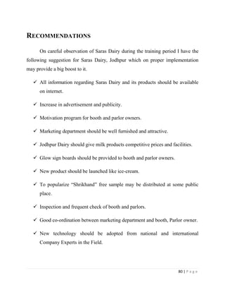 RECOMMENDATIONS

      On careful observation of Saras Dairy during the training period I have the
following suggestion for Saras Dairy, Jodhpur which on proper implementation
may provide a big boost to it.

    All information regarding Saras Dairy and its products should be available
      on internet.

    Increase in advertisement and publicity.

    Motivation program for booth and parlor owners.

    Marketing department should be well furnished and attractive.

    Jodhpur Dairy should give milk products competitive prices and facilities.

    Glow sign boards should be provided to booth and parlor owners.

    New product should be launched like ice-cream.

    To popularize “Shrikhand” free sample may be distributed at some public
      place.

    Inspection and frequent check of booth and parlors.

    Good co-ordination between marketing department and booth, Parlor owner.

    New technology should be adopted from national and international
      Company Experts in the Field.




                                                                        80 | P a g e
 