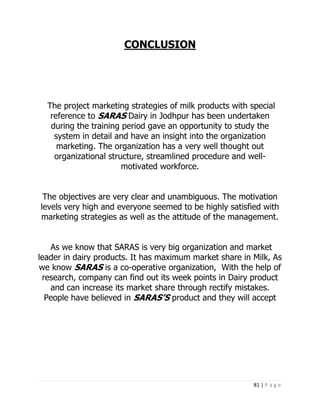 CONCLUSION




  The project marketing strategies of milk products with special
   reference to SARAS Dairy in Jodhpur has been undertaken
   during the training period gave an opportunity to study the
    system in detail and have an insight into the organization
     marketing. The organization has a very well thought out
    organizational structure, streamlined procedure and well-
                       motivated workforce.


 The objectives are very clear and unambiguous. The motivation
levels very high and everyone seemed to be highly satisfied with
marketing strategies as well as the attitude of the management.


   As we know that SARAS is very big organization and market
leader in dairy products. It has maximum market share in Milk, As
we know SARAS is a co-operative organization, With the help of
 research, company can find out its week points in Dairy product
   and can increase its market share through rectify mistakes.
  People have believed in SARAS’S product and they will accept




                                                          81 | P a g e
 