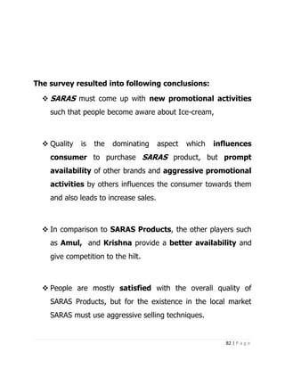 The survey resulted into following conclusions:

   SARAS must come up with new promotional activities
    such that people become aware about Ice-cream,



   Quality   is   the   dominating     aspect   which   influences
    consumer to purchase SARAS product, but prompt
    availability of other brands and aggressive promotional
    activities by others influences the consumer towards them
    and also leads to increase sales.



   In comparison to SARAS Products, the other players such
    as Amul, and Krishna provide a better availability and
    give competition to the hilt.



   People are mostly satisfied with the overall quality of
    SARAS Products, but for the existence in the local market
    SARAS must use aggressive selling techniques.


                                                            82 | P a g e
 