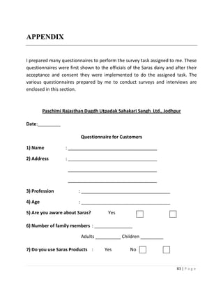 APPENDIX


I prepared many questionnaires to perform the survey task assigned to me. These
questionnaires were first shown to the officials of the Saras dairy and after their
acceptance and consent they were implemented to do the assigned task. The
various questionnaires prepared by me to conduct surveys and interviews are
enclosed in this section.



         Paschimi Rajasthan Dugdh Utpadak Sahakari Sangh Ltd., Jodhpur

Date:_________

                          Questionnaire for Customers

1) Name            : ___________________________________

2) Address         : ___________________________________

                    ___________________________________

                    ___________________________________

3) Profession            : ___________________________________

4) Age                   : ___________________________________

5) Are you aware about Saras?          Yes           No

6) Number of family members : _______________

                          Adults __________ Children _________

7) Do you use Saras Products :        Yes         No


                                                                         83 | P a g e
 