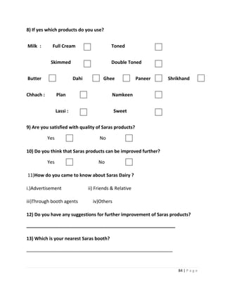 8) If yes which products do you use?


Milk :       Full Cream                      Toned


            Skimmed                          Double Toned


Butter                     Dahi          Ghee              Paneer   Shrikhand


Chhach :         Plan                         Namkeen


                 Lassi :                        Sweet


9) Are you satisfied with quality of Saras products?

           Yes                         No

10) Do you think that Saras products can be improved further?

           Yes                         No

11)How do you came to know about Saras Dairy ?

i.)Advertisement                  ii) Friends & Relative

iii)Through booth agents            iv)Others

12) Do you have any suggestions for further improvement of Saras products?

__________________________________________________________

13) Which is your nearest Saras booth?

_________________________________________________________



                                                                        84 | P a g e
 