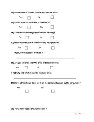 14) Are number of booths sufficient in your locality?

           Yes                No

15) Are all products available at the booth?

           Yes                    No

16) Youer booth holder gives you home delivery?

           Yes                    No

17) Do you want Saras to introduce any new product?

       Yes                     No

   If yes, which types of products?

      ______________________________________________________

18) Are you satisfied with the price of Saras Products?

     Yes                     No

If not why and what should be the right price?

   __________________________________________________________

19) Do you think Saras Dairy work on the complaints given by the consumers?

      Yes                          No




20) How do you scale SARAS Products ?

                                                                    85 | P a g e
 