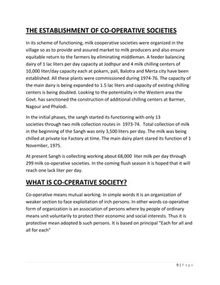 THE ESTABLISHMENT OF CO-OPERATIVE SOCIETIES
In its scheme of functioning, milk cooperative societies were organized in the
village so as to provide and assured market to milk producers and also ensure
equitable return to the farmers by eliminating middleman. A feeder balancing
dairy of 1 lac liters per day capacity at Jodhpur and 4 milk chilling centers of
10,000 liter/day capacity each at pokarn, pali, Balotra and Merta city have been
established. All these plants were commissioned during 1974-76. The capacity of
the main dairy is being expanded to 1.5 lac liters and capacity of existing chilling
centers is being doubled. Looking to the potentiality in the Western area the
Govt. has sanctioned the construction of additional chilling centers at Barmer,
Nagour and Phalodi.

In the initial phases, the sangh started its functioning with only 13
societies through two milk collection routes in 1973-74. Total collection of milk
in the beginning of the Sangh was only 3,500 liters per day. The milk was being
chilled at private Ice Factory at time. The main dairy plant stared its function of 1
November, 1975.

At present Sangh is collecting working about 68,000 liter milk per day through
299 milk co-operative societies. In the coming flush season it is hoped that it will
reach one lack liter per day.

WHAT IS CO-CPERATIVE SOCIETY?
Co-operative means mutual working. In simple words it is an organization of
weaker section to face exploitation of irch persons. In other words co-operative
form of organization is an association of persons where by people of ordinary
means unit voluntarily to protect their economic and social interests. Thus it is
protective mean adopted b such persons. It is based on principal “Each for all and
all for each”




                                                                             9|Page
 