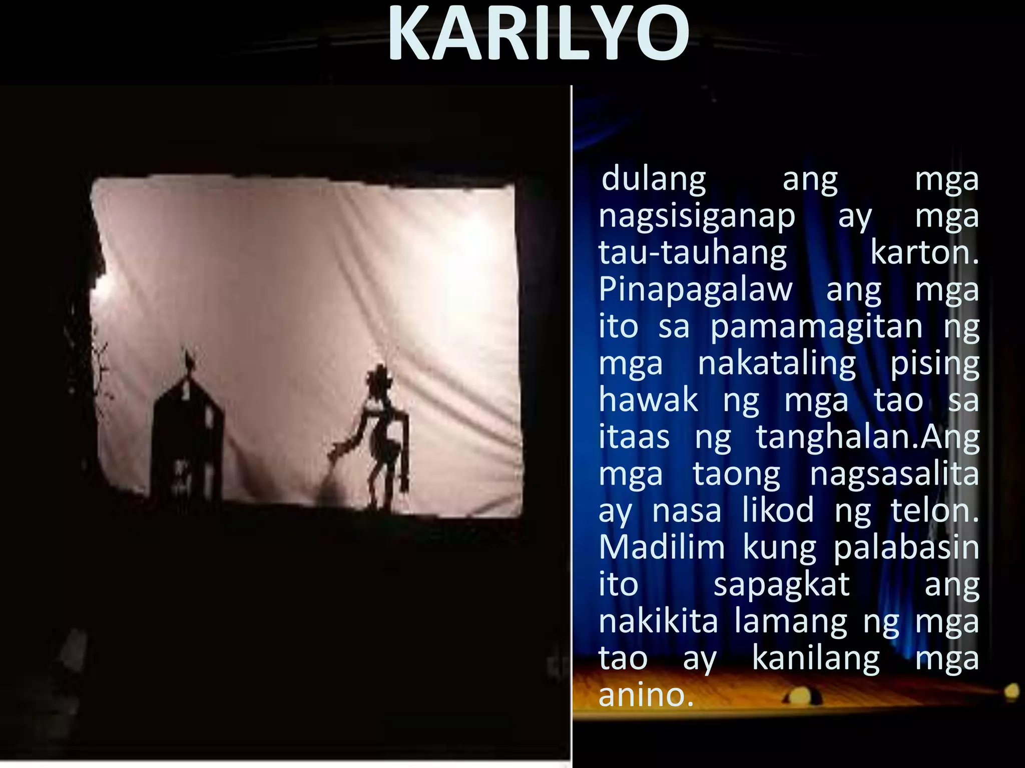 KARILYO
Dula Noong Panahon ng mga Espanyol
                    dulang      ang     mga
                    nagsisiganap ay mga
                    tau-tauhang      karton.
                    Pinapagalaw ang mga
                    ito sa pamamagitan ng
                    mga nakataling pising
                    hawak ng mga tao sa
                    itaas ng tanghalan.Ang
                    mga taong nagsasalita
                    ay nasa likod ng telon.
                    Madilim kung palabasin
                    ito     sapagkat    ang
                    nakikita lamang ng mga
                    tao ay kanilang mga
                    anino.
 