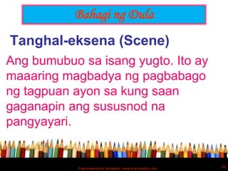 Bahagi ng Dula
Tanghal-eksena (Scene)
Ang bumubuo sa isang yugto. Ito ay
maaaring magbadya ng pagbabago
ng tagpuan ayon sa kung saan
gaganapin ang sususnod na
pangyayari.


                                                            32
            Free powerpoint template: www.brainybetty.com
 