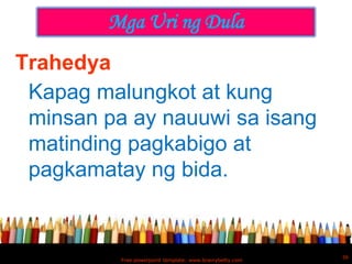 Mga Uri ng Dula
Trahedya
 Kapag malungkot at kung
 minsan pa ay nauuwi sa isang
 matinding pagkabigo at
 pagkamatay ng bida.


                                                          36
          Free powerpoint template: www.brainybetty.com
 