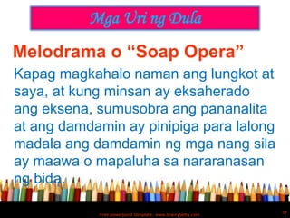 Mga Uri ng Dula
Melodrama o “Soap Opera”
Kapag magkahalo naman ang lungkot at
saya, at kung minsan ay eksaherado
ang eksena, sumusobra ang pananalita
at ang damdamin ay pinipiga para lalong
madala ang damdamin ng mga nang sila
ay maawa o mapaluha sa nararanasan
ng bida.

                                                            37
            Free powerpoint template: www.brainybetty.com
 