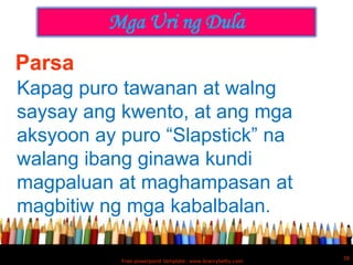 Mga Uri ng Dula
Parsa
Kapag puro tawanan at walng
saysay ang kwento, at ang mga
aksyoon ay puro “Slapstick” na
walang ibang ginawa kundi
magpaluan at maghampasan at
magbitiw ng mga kabalbalan.

                                                           38
           Free powerpoint template: www.brainybetty.com
 