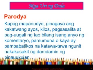 Mga Uri ng Dula
Parodya
Kapag mapanudyo, ginagaya ang
kakatwang ayos, kilos, pagsasalita at
pag-uugali ng tao bilang isang anyo ng
komentaryo, pamumuna o kaya ay
pambabatikos na katawa-tawa ngunit
nakakasakit ng damdamin ng
pinauukulan.

                                                             39
             Free powerpoint template: www.brainybetty.com
 